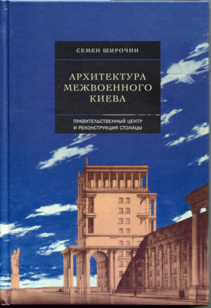 “Архитектура межвоенного Киева. Правительственный центр и реконструкция столицы” Семен Широчин